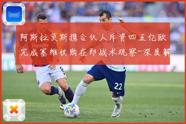 阿斯拉莫斯携合伙人斥资四五亿欧完成塞维收购在即战术观察-深度解析