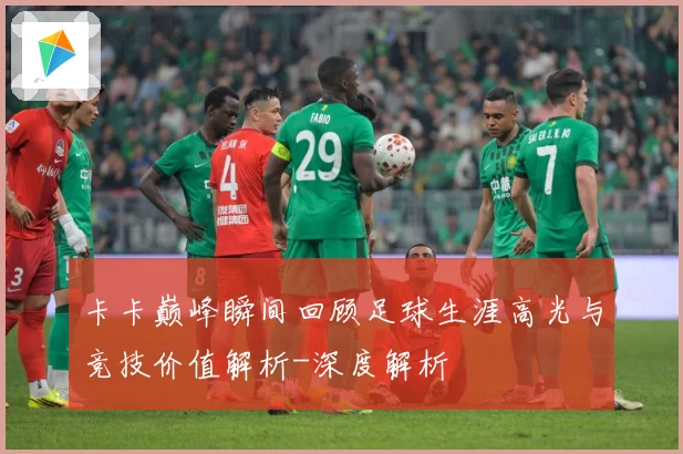卡卡巅峰瞬间回顾足球生涯高光与竞技价值解析-深度解析