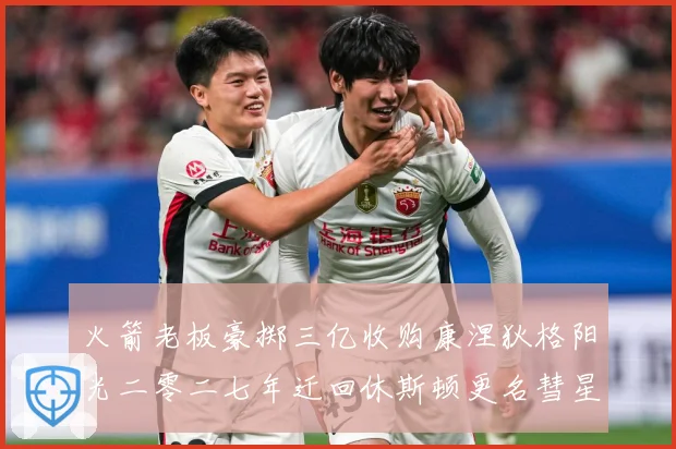 火箭老板豪掷三亿收购康涅狄格阳光二零二七年迁回休斯顿更名彗星赛场复盘-深度解析